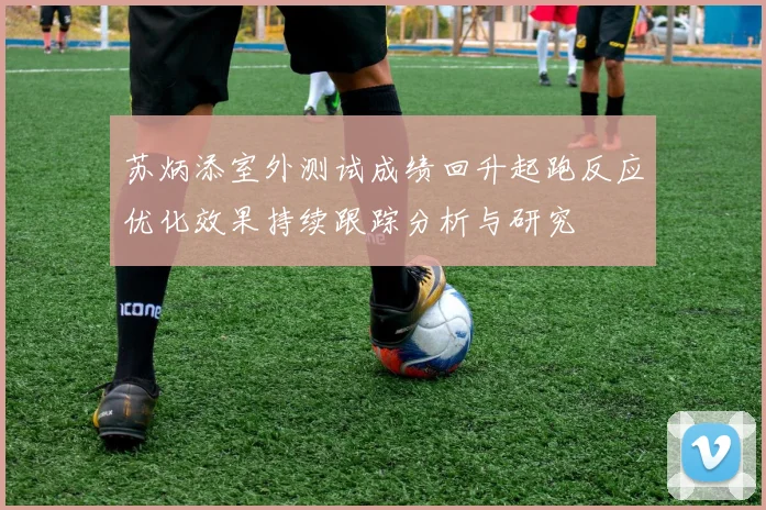 苏炳添室外测试成绩回升起跑反应优化效果持续跟踪分析与研究