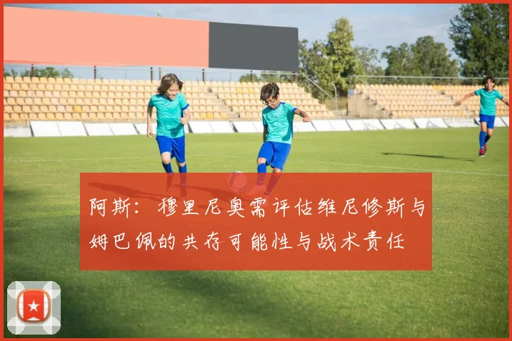 阿斯：穆里尼奥需评估维尼修斯与姆巴佩的共存可能性与战术责任