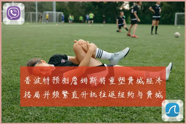 香波特预测詹姆斯将重塑费城经济格局并频繁直升机往返纽约与费城
