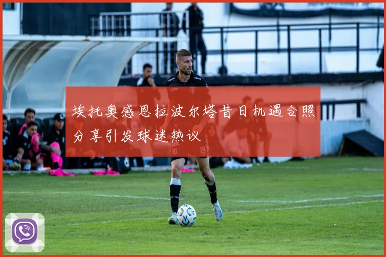 埃托奥感恩拉波尔塔昔日机遇合照分享引发球迷热议
