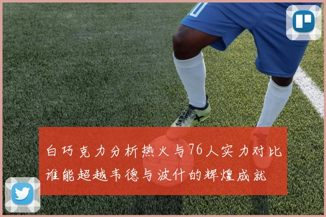 白巧克力分析热火与76人实力对比谁能超越韦德与波什的辉煌成就