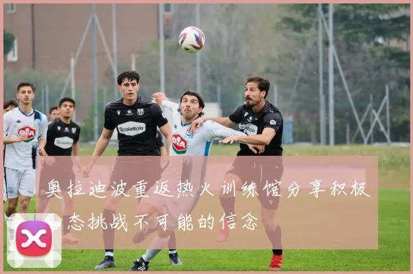 奥拉迪波重返热火训练馆分享积极心态挑战不可能的信念