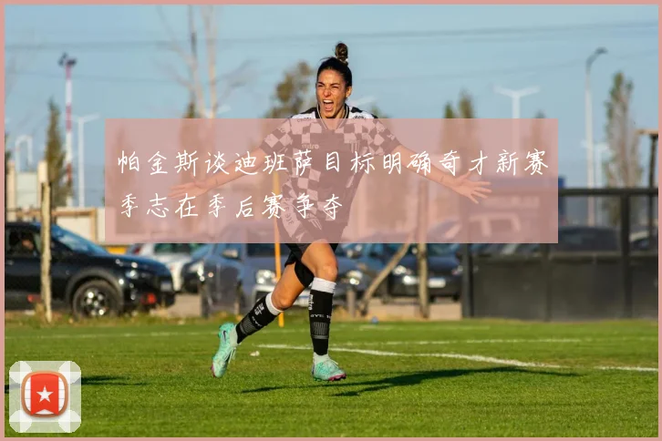 帕金斯谈迪班萨目标明确奇才新赛季志在季后赛争夺