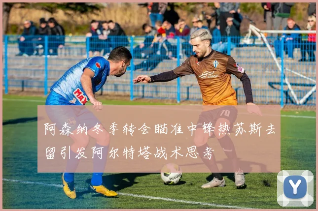 阿森纳冬季转会瞄准中锋热苏斯去留引发阿尔特塔战术思考