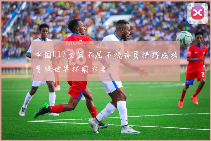中国U17女篮不屈不挠奋勇拼搏成功晋级世界杯前六名