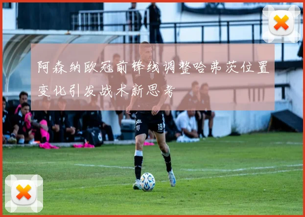 阿森纳欧冠前锋线调整哈弗茨位置变化引发战术新思考