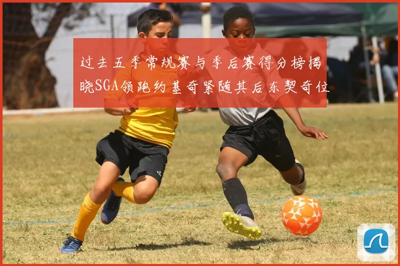过去五季常规赛与季后赛得分榜揭晓SGA领跑约基奇紧随其后东契奇位列第三