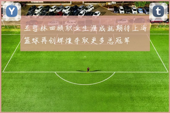 王哲林回顾职业生涯成就期待上海篮球再创辉煌夺取更多总冠军