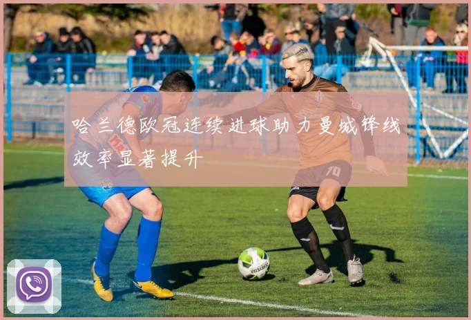 哈兰德欧冠连续进球助力曼城锋线效率显著提升