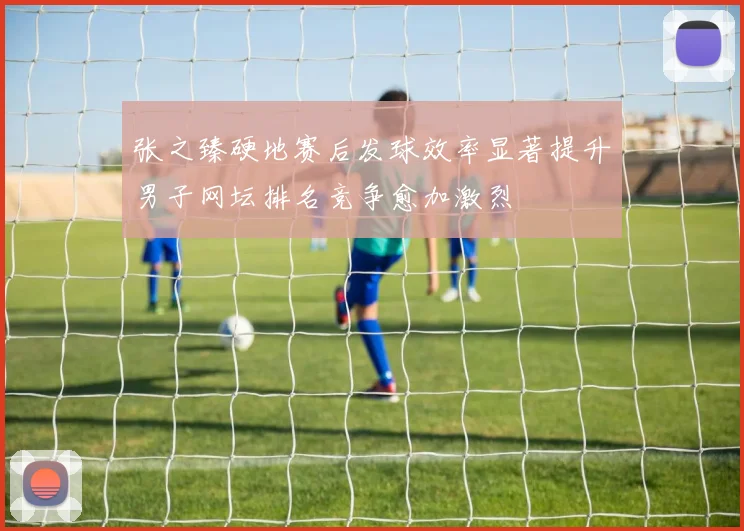 张之臻硬地赛后发球效率显著提升男子网坛排名竞争愈加激烈