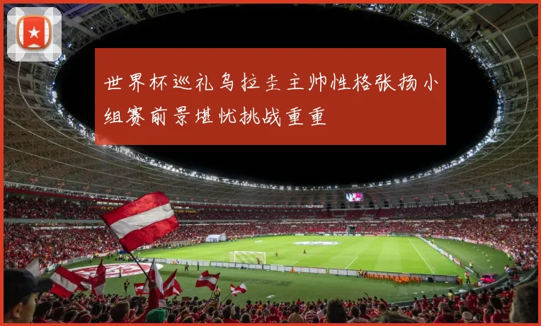 世界杯巡礼乌拉圭主帅性格张扬小组赛前景堪忧挑战重重