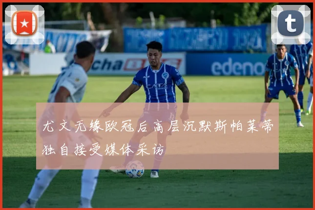 尤文无缘欧冠后高层沉默斯帕莱蒂独自接受媒体采访