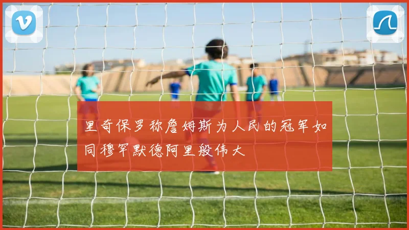 里奇保罗称詹姆斯为人民的冠军如同穆罕默德阿里般伟大