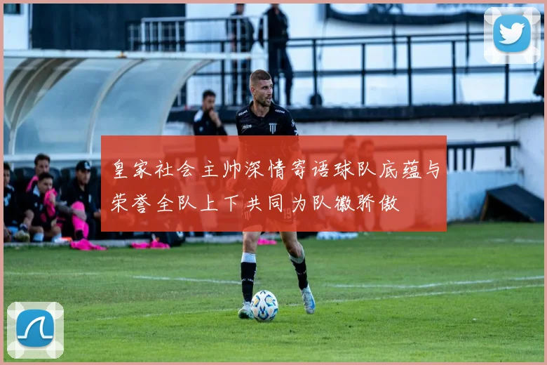 皇家社会主帅深情寄语球队底蕴与荣誉全队上下共同为队徽骄傲