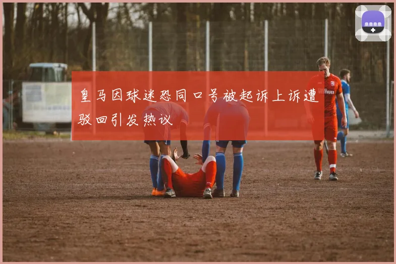 皇马因球迷恐同口号被起诉上诉遭驳回引发热议