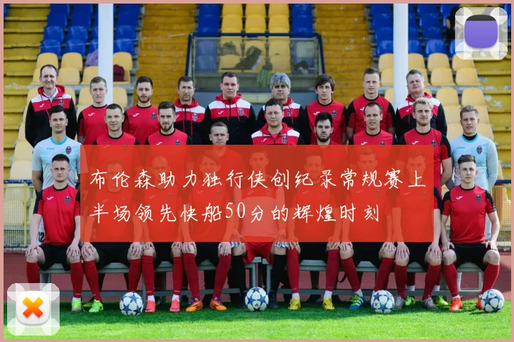 布伦森助力独行侠创纪录常规赛上半场领先快船50分的辉煌时刻