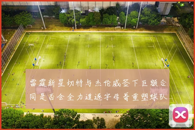雷霆新星切特与杰伦威签下巨额合同是否会全力追逐字母哥重塑球队实力