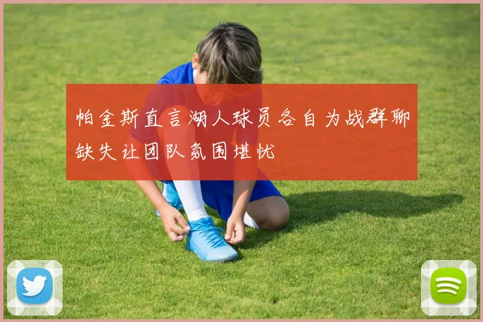 帕金斯直言湖人球员各自为战群聊缺失让团队氛围堪忧