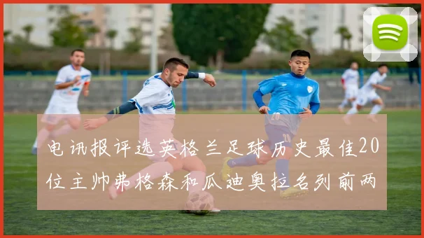 电讯报评选英格兰足球历史最佳20位主帅弗格森和瓜迪奥拉名列前两位