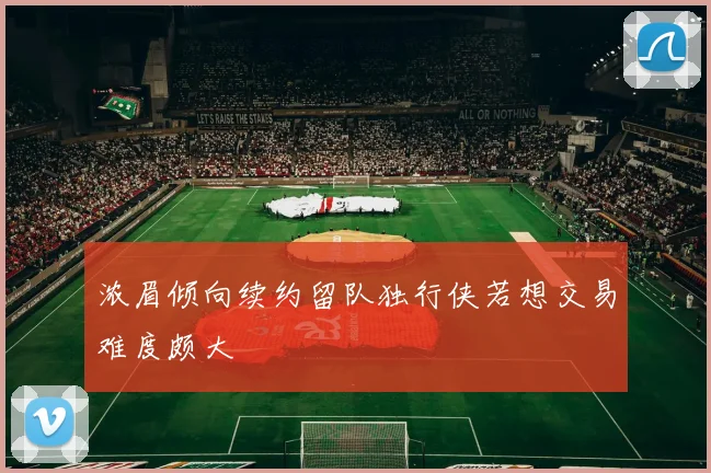 浓眉倾向续约留队独行侠若想交易难度颇大