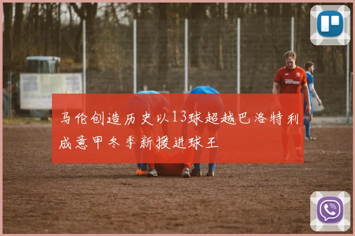 马伦创造历史以13球超越巴洛特利成意甲冬季新援进球王