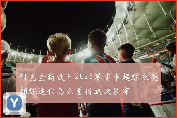 耐克全新设计2026赛季中超球衣亮相球迷们怎么看待这次发布